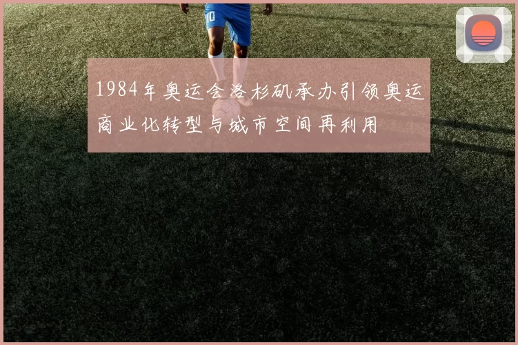 1984年奥运会洛杉矶承办引领奥运商业化转型与城市空间再利用