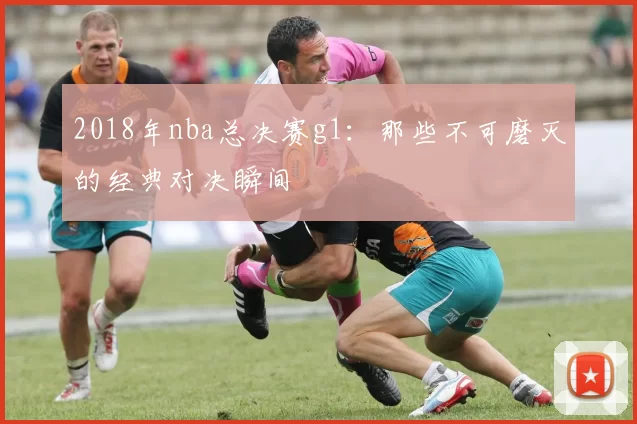 2018年nba总决赛g1：那些不可磨灭的经典对决瞬间