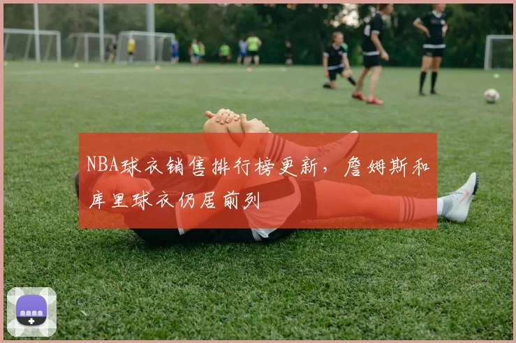 NBA球衣销售排行榜更新，詹姆斯和库里球衣仍居前列