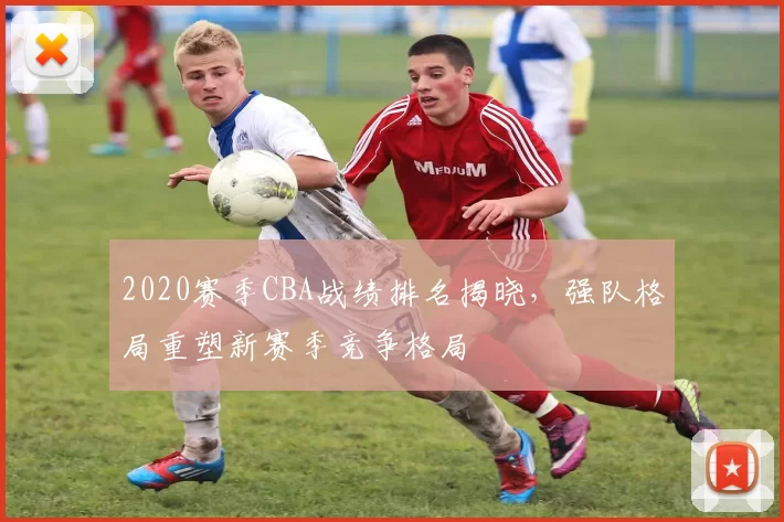 2020赛季CBA战绩排名揭晓，强队格局重塑新赛季竞争格局