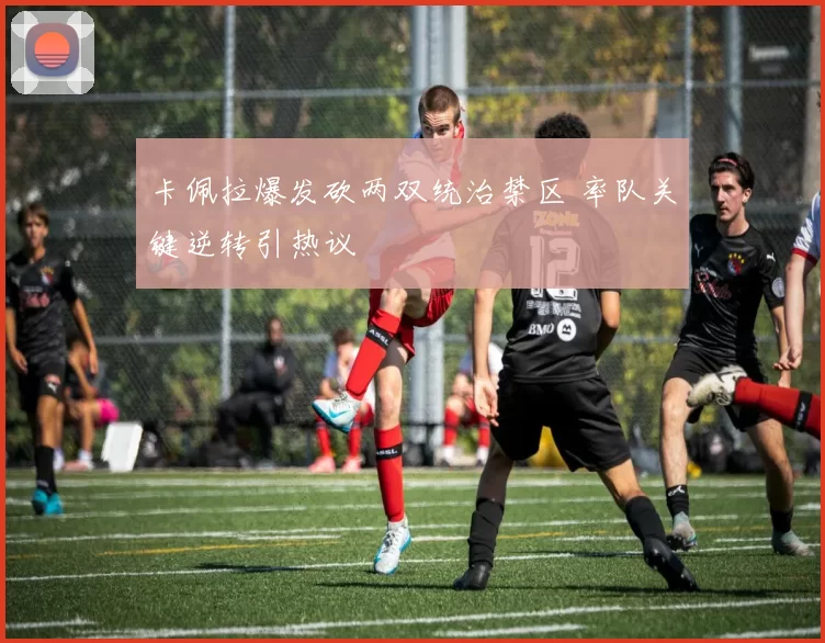 卡佩拉爆发砍两双统治禁区 率队关键逆转引热议