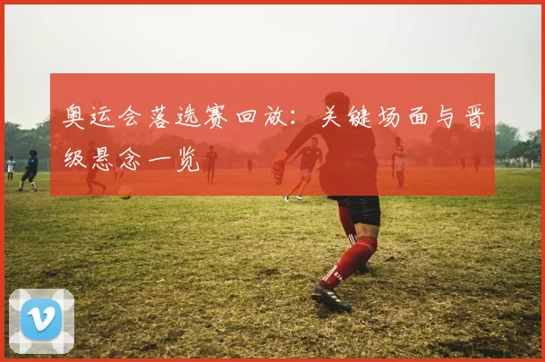 奥运会落选赛回放:关键场面与晋级悬念一览