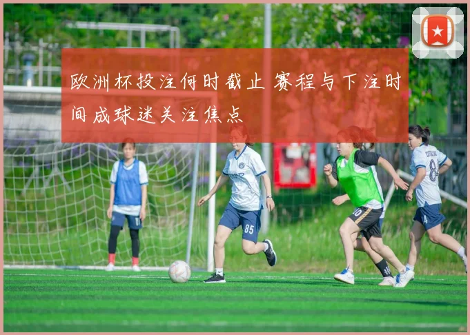 欧洲杯投注何时截止 赛程与下注时间成球迷关注焦点