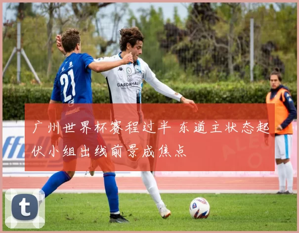 广州世界杯赛程过半 东道主状态起伏小组出线前景成焦点